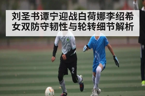 刘圣书谭宁迎战白荷娜李绍希 女双防守韧性与轮转细节解析
