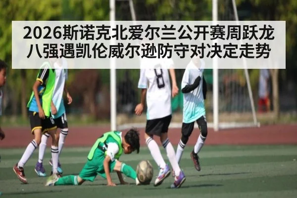 2026斯诺克北爱尔兰公开赛周跃龙八强遇凯伦威尔逊防守对决定走势